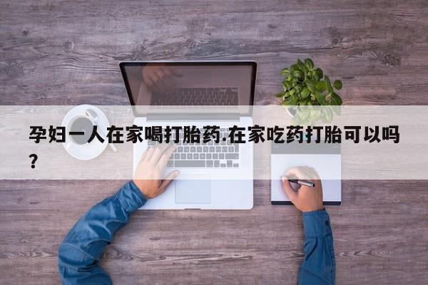 哪里可以私下卖到打胎药孕妇一人在家喝打胎药.在家吃药打胎可以吗？