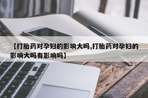 哪里可以私下卖到打胎药【打胎药对孕妇的影响大吗,打胎药对孕妇的影响大吗有影响吗】