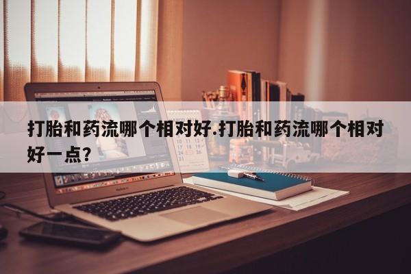 哪里可以私下卖到打胎药打胎和药流哪个相对好.打胎和药流哪个相对好一点？