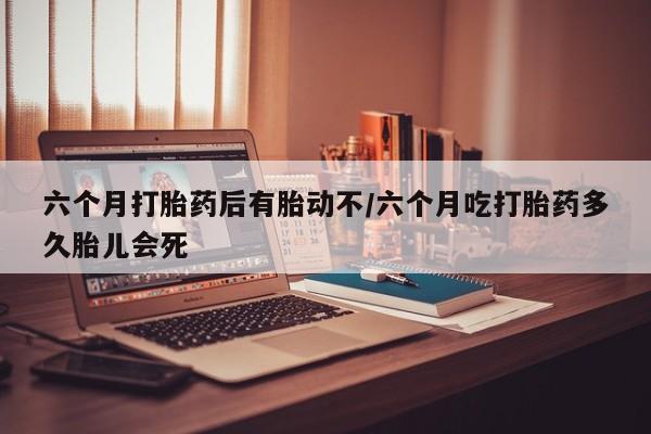 哪里可以私下卖到打胎药六个月打胎药后有胎动不/六个月吃打胎药多久胎儿会死