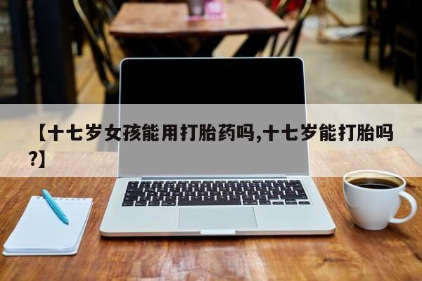 哪里可以私下卖到打胎药【十七岁女孩能用打胎药吗,十七岁能打胎吗?】