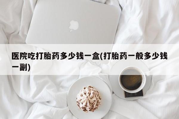 哪里可以私下卖到打胎药医院吃打胎药多少钱一盒(打胎药一般多少钱一副)