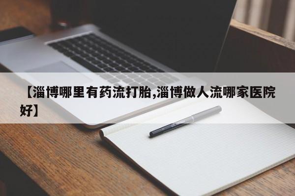 哪里可以私下卖到打胎药【淄博哪里有药流打胎,淄博做人流哪家医院好】