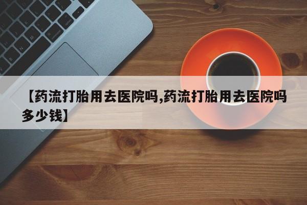 哪里可以私下卖到打胎药【药流打胎用去医院吗,药流打胎用去医院吗多少钱】
