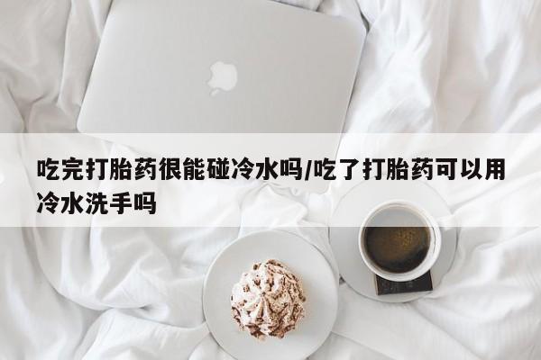 哪里可以私下卖到打胎药吃完打胎药很能碰冷水吗/吃了打胎药可以用冷水洗手吗