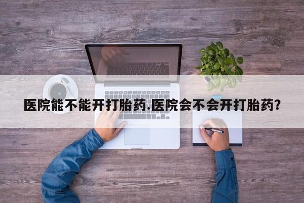 哪里可以私下卖到打胎药医院能不能开打胎药.医院会不会开打胎药？