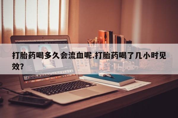 哪里可以私下卖到打胎药打胎药喝多久会流血呢.打胎药喝了几小时见效？