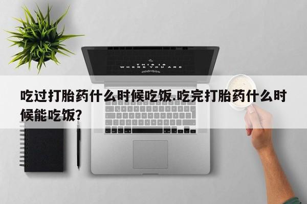 哪里可以私下卖到打胎药吃过打胎药什么时候吃饭.吃完打胎药什么时候能吃饭？