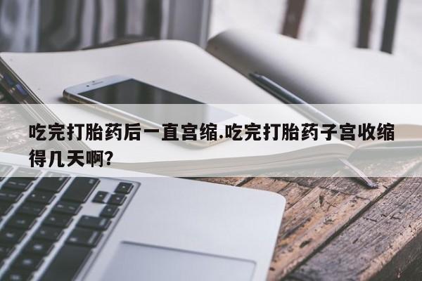 哪里可以私下卖到打胎药吃完打胎药后一直宫缩.吃完打胎药子宫收缩得几天啊？